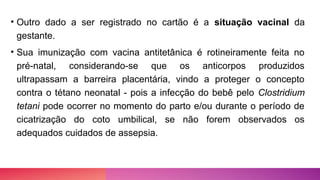 • Outro dado a ser registrado no cartão é a situação vacinal da
gestante.
• Sua imunização com vacina antitetânica é rotineiramente feita no
pré-natal, considerando-se que os anticorpos produzidos
ultrapassam a barreira placentária, vindo a proteger o concepto
contra o tétano neonatal - pois a infecção do bebê pelo Clostridium
tetani pode ocorrer no momento do parto e/ou durante o período de
cicatrização do coto umbilical, se não forem observados os
adequados cuidados de assepsia.
 