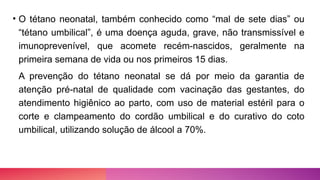 • O tétano neonatal, também conhecido como “mal de sete dias” ou
“tétano umbilical”, é uma doença aguda, grave, não transmissível e
imunoprevenível, que acomete recém-nascidos, geralmente na
primeira semana de vida ou nos primeiros 15 dias.
A prevenção do tétano neonatal se dá por meio da garantia de
atenção pré-natal de qualidade com vacinação das gestantes, do
atendimento higiênico ao parto, com uso de material estéril para o
corte e clampeamento do cordão umbilical e do curativo do coto
umbilical, utilizando solução de álcool a 70%.
 