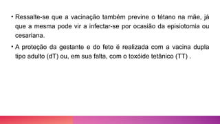 • Ressalte-se que a vacinação também previne o tétano na mãe, já
que a mesma pode vir a infectar-se por ocasião da episiotomia ou
cesariana.
• A proteção da gestante e do feto é realizada com a vacina dupla
tipo adulto (dT) ou, em sua falta, com o toxóide tetânico (TT) .
 