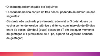 • O esquema recomendado é o seguinte:
• O esquema básico consta de três doses, podendo-se adotar um dos
seguintes:
• Gestante não vacinada previamente: administrar 3 (três) doses de
vacina contendo toxoide tetânico e diftérico com intervalo de 60 dias
entre as doses. Sendo 2 (duas) doses de dT em qualquer momento
da gestação e 1 (uma) dose de dTpa, a partir da vigésima semana
de gestação;
 