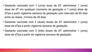 • Gestante vacinada com 1 (uma) dose de dT: administrar 1 (uma)
dose de dT em qualquer momento da gestação e 1 (uma) dose de
dTpa a partir vigésima semana de gestação com intervalo de 60 dias
entre as doses, mínimo de 30 dias;
• Gestante vacinada com 2 (duas) doses de dT: administrar 1 (uma)
dose da dTpa a partir vigésima semana de gestação;
• Gestante vacinada com 3 (três) doses de dT: administrar 1 (uma)
dose de dTpa a partir da vigésima semana de gestação.
 