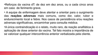 •Reforços da vacina dT: de dez em dez anos, ou a cada cinco anos
em caso de ferimento grave.
• A equipe de enfermagem deve atentar e orientar para o surgimento
das reações adversas mais comuns, como dor, calor, rubor e
endurecimento local e febre. Nos casos de persistência e/ou reações
adversas significativas, encaminhar para consulta médica.
•A única contraindicação é o relato, muito raro, de reação anafilática à
aplicação de dose anterior da vacina. Tal fato mostra a importância de
se valorizar qualquer intercorrência anterior verbalizada pela cliente.
 