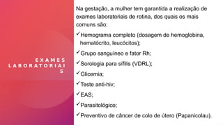 E X A M E S
L A B O R A T O R I A I
S
Na gestação, a mulher tem garantida a realização de
exames laboratoriais de rotina, dos quais os mais
comuns são:
Hemograma completo (dosagem de hemoglobina,
hematócrito, leucócitos);
Grupo sanguíneo e fator Rh;
Sorologia para sífilis (VDRL);
Glicemia;
Teste anti-hiv;
EAS;
Parasitológico;
Preventivo de câncer de colo de útero (Papanicolau).
 