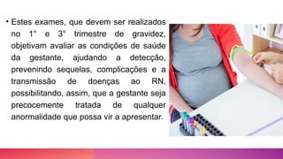 • Estes exames, que devem ser realizados
no 1° e 3° trimestre de gravidez,
objetivam avaliar as condições de saúde
da gestante, ajudando a detecção,
prevenindo sequelas, complicações e a
transmissão de doenças ao RN,
possibilitando, assim, que a gestante seja
precocemente tratada de qualquer
anormalidade que possa vir a apresentar.
 