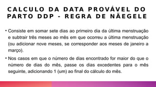 C A L C U L O D A D ATA P R O VÁV E L D O
PA RT O D D P - R E G R A D E N Ä E G E L E
• Consiste em somar sete dias ao primeiro dia da última menstruação
e subtrair três meses ao mês em que ocorreu a última menstruação
(ou adicionar nove meses, se corresponder aos meses de janeiro a
março).
• Nos casos em que o número de dias encontrado for maior do que o
número de dias do mês, passe os dias excedentes para o mês
seguinte, adicionando 1 (um) ao final do cálculo do mês.
 