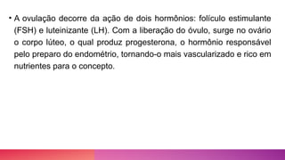• A ovulação decorre da ação de dois hormônios: folículo estimulante
(FSH) e luteinizante (LH). Com a liberação do óvulo, surge no ovário
o corpo lúteo, o qual produz progesterona, o hormônio responsável
pelo preparo do endométrio, tornando-o mais vascularizado e rico em
nutrientes para o concepto.
 