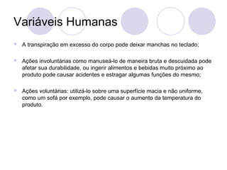 Variáveis Humanas
   A transpiração em excesso do corpo pode deixar manchas no teclado;

   Ações involuntárias como manuseá-lo de maneira bruta e descuidada pode
    afetar sua durabilidade, ou ingerir alimentos e bebidas muito próximo ao
    produto pode causar acidentes e estragar algumas funções do mesmo;

   Ações voluntárias: utilizá-lo sobre uma superfície macia e não uniforme,
    como um sofá por exemplo, pode causar o aumento da temperatura do
    produto.
 