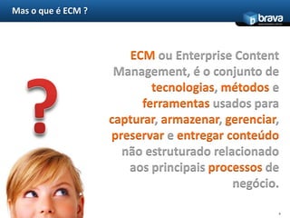 Mas o que é ECM ?4ECM ou Enterprise Content Management, é o conjunto de tecnologias, métodos e ferramentas usados para capturar, armazenar, gerenciar, preservar e entregarconteúdo não estruturado relacionado aos principais processos de negócio.?