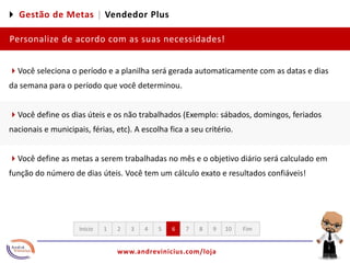 4 Gestão de Metas |Vendedor PlusPersonalize de acordo com as suas necessidades!4Você seleciona o período e a planilha será gerada automaticamente com as datas e dias da semana para o período que você determinou.  4Você define os dias úteis e os não trabalhados (Exemplo: sábados, domingos, feriados nacionais e municipais, férias, etc). A escolha fica a seu critério.4Você define as metas a serem trabalhadas no mês e o objetivo diário será calculado em função do número de dias úteis. Você tem um cálculo exato e resultados confiáveis!12345678910FimInício
