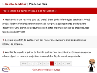 4 Gestão de Metas |Vendedor PlusPraticidade na apresentação dos resultados!4Precisa enviar um relatório para seu chefe? Ele te pediu informações detalhadas? Você precisa levar os números para uma reunião? Não possui conhecimento e tempo para desenvolver uma planilha ou documento com estas informações? Não se preocupe. Nós fazemos isso por você!4Gere arquivos PDF de qualquer um dos relatórios, envie por e-mail ou publique na intranet da empresa. 4Você também pode imprimir facilmente qualquer um dos relatórios (em cores ou preto e branco) pois os mesmos se ajustam em uma folha A4, de maneira organizada. 12345678910FimInício