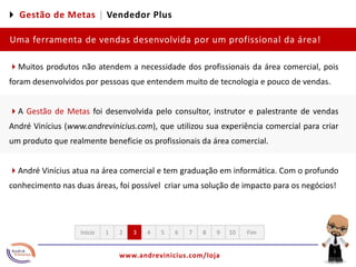 4 Gestão de Metas |Vendedor PlusUma ferramenta de vendas desenvolvida por um profissional da área!4Muitos produtos não atendem a necessidade dos profissionais da área comercial, pois foram desenvolvidos por pessoas que entendem muito de tecnologia e pouco de vendas. 4A Gestão de Metas foi desenvolvida pelo consultor, instrutor e palestrante de vendas André Vinícius (www.andrevinicius.com), que utilizou sua experiência comercial para criar um produto que realmente beneficie os profissionais da área comercial. 4André Vinícius atua na área comercial e tem graduação em informática. Com o profundo conhecimento nas duas áreas, foi possível  criar uma solução de impacto para os negócios!12345678910FimInício