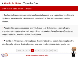 4 Gestão de Metas |Vendedor PlusO controle está em suas mãos! 4Total controle das metas, com informações detalhadas de sete áreas diferentes: Número de vendas, valor vendido, atendimentos, agendamentos, ligações, promotoria e novos clientes.4Adaptável às suas necessidades, permitindo que você definir metas e controle para uma, duas, três, quatro, cinco, seis ou sete áreas estratégicas. Dessa forma você terá uma solução adequada a necessidade de sua empresa. 4A Gestão de Metas cruza informações de determinadas áreas e estabelece relação entre elas. Exemplo: Número de atendimentos para cada venda realizada, ticket médio, etc. 12345678910FimInício