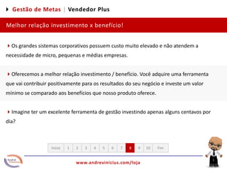 4 Gestão de Metas |Vendedor PlusMelhor relação investimento x benefício!4Os grandes sistemas corporativos possuem custo muito elevado e não atendem a necessidade de micro, pequenas e médias empresas.4Oferecemos a melhor relação investimento / benefício. Você adquire uma ferramenta que vai contribuir positivamente para os resultados do seu negócio e investe um valor mínimo se comparado aos benefícios que nosso produto oferece.4Imagine ter um excelente ferramenta de gestão investindo apenas alguns centavos por dia? 12345678910FimInício
