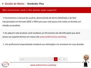 4 Gestão de Metas |Vendedor PlusNós ensinamos você e lhe damos todo suporte!4Fornecemos o manual do usuário, desenvolvido de forma detalhada e de fácil interpretação em formato (DOC e PDF) para que você possa tirar todas as dúvidas em relação ao produto.  4Ao adquirir este produto você receberá um ID (número de identificação) que dará acesso ao suporte técnico em nosso site www.andrevinicius.com/loja. 4 Um profissional especializado receberá sua solicitação e te orientará em suas dúvidas. 12345678910FimInício