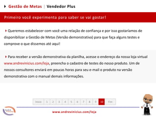 4 Gestão de Metas |Vendedor PlusPrimeiro você experimenta para saber se vai gostar!4Queremos estabelecer com você uma relação de confiança e por isso gostaríamos de disponibilizar a Gestão de Metas (Versão demonstrativa) para que faça alguns testes e comprove o que dissemos até aqui!4Para receber a versão demonstrativa da planilha, acesse o endereço da nossa loja virtual www.andrevinicius.com/loja, preencha o cadastro de testes do nosso produto. Um de nossos consultores enviará em poucas horas para seu e-mail o produto na versão demonstrativa com o manual demais informações.12345678910FimInício