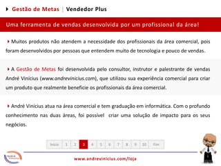 4 Gestão de Metas |Vendedor PlusUma ferramenta de vendas desenvolvida por um profissional da área!4Muitos produtos não atendem a necessidade dos profissionais da área comercial, pois foram desenvolvidos por pessoas que entendem muito de tecnologia e pouco de vendas. 4A Gestão de Metas foi desenvolvida pelo consultor, instrutor e palestrante de vendas André Vinícius (www.andrevinicius.com), que utilizou sua experiência comercial para criar um produto que realmente beneficie os profissionais da área comercial. 4André Vinícius atua na área comercial e tem graduação em informática. Com o profundo conhecimento nas duas áreas, foi possível  criar uma solução de impacto para os seus negócios.12345678910FimInício