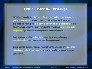 A DIFICULDADE DA LIDERANÇA

          Liderar / coordenar não significa concordar com todos os
          pontos de vista, ou ser “chuchu”. Um líder está sempre
          exposto ao risco pois ele tem o dever de se posicionar e de
          brigar pelas soluções que realmente levem os interesses da
          empresa / globais / estratégicos em consideração.

          Isso implica em ter pulso forte mas ao mesmo tempo
          sensibilidade para contornar conflitos pessoais.

          Entre outras coisas, liderar normalmente implica em quebrar
          ou alterar relacionamentos com entidades e pessoas que
          prezamos.




DAS5313 – Avaliação de Desempenho de Sistemas   UFSC/DAS    Prof. Ricardo J. Rabelo 2010 ©
 
