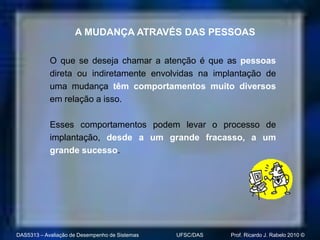 A MUDANÇA ATRAVÉS DAS PESSOAS

            O que se deseja chamar a atenção é que as pessoas
            direta ou indiretamente envolvidas na implantação de
            uma mudança têm comportamentos muito diversos
            em relação a isso.

            Esses comportamentos podem levar o processo de
            implantação, desde a um grande fracasso, a um
            grande sucesso.




DAS5313 – Avaliação de Desempenho de Sistemas   UFSC/DAS   Prof. Ricardo J. Rabelo 2010 ©
 
