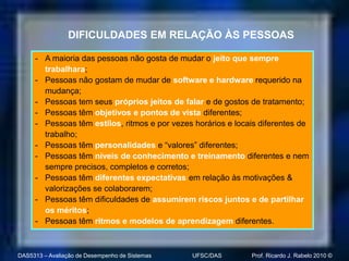 DIFICULDADES EM RELAÇÃO ÀS PESSOAS

     - A maioria das pessoas não gosta de mudar o jeito que sempre
       trabalhara;
     - Pessoas não gostam de mudar de software e hardware requerido na
       mudança;
     - Pessoas tem seus próprios jeitos de falar e de gostos de tratamento;
     - Pessoas têm objetivos e pontos de vista diferentes;
     - Pessoas têm estilos, ritmos e por vezes horários e locais diferentes de
       trabalho;
     - Pessoas têm personalidades e “valores” diferentes;
     - Pessoas têm níveis de conhecimento e treinamento diferentes e nem
       sempre precisos, completos e corretos;
     - Pessoas têm diferentes expectativas em relação às motivações &
       valorizações se colaborarem;
     - Pessoas têm dificuldades de assumirem riscos juntos e de partilhar
       os méritos;
     - Pessoas têm ritmos e modelos de aprendizagem diferentes.



DAS5313 – Avaliação de Desempenho de Sistemas   UFSC/DAS      Prof. Ricardo J. Rabelo 2010 ©
 