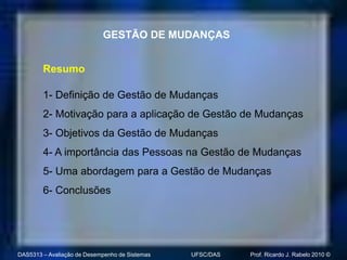 GESTÃO DE MUDANÇAS


        Resumo

        1- Definição de Gestão de Mudanças
        2- Motivação para a aplicação de Gestão de Mudanças
        3- Objetivos da Gestão de Mudanças
        4- A importância das Pessoas na Gestão de Mudanças
        5- Uma abordagem para a Gestão de Mudanças
        6- Conclusões




DAS5313 – Avaliação de Desempenho de Sistemas   UFSC/DAS   Prof. Ricardo J. Rabelo 2010 ©
 