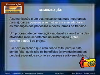 Comunicação

                                       COMUNICAÇÃO

     A comunicação é um dos mecanismos mais importantes
     para ajudar as pessoas a se motivarem e se adaptarem
     às mudanças dos processos e novas formas de trabalho.

     Um processo de comunicação saudável e claro é uma das
     atividades mais importantes na sustentação (antes,
     durante e após) do projeto.

     Ele deve explicar o que está sendo feito, porque está
     sendo feito, quais são os benefícios (e eventualmente as
     perdas) esperados e como as pessoas serão envolvidas.




DAS5313 – Avaliação de Desempenho de Sistemas   UFSC/DAS   Prof. Ricardo J. Rabelo 2010 ©
 