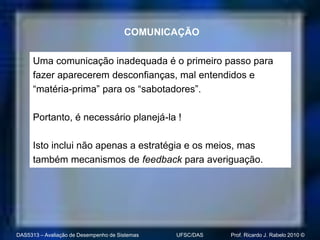 COMUNICAÇÃO

      Uma comunicação inadequada é o primeiro passo para
      fazer aparecerem desconfianças, mal entendidos e
      “matéria-prima” para os “sabotadores”.

      Portanto, é necessário planejá-la !

      Isto inclui não apenas a estratégia e os meios, mas
      também mecanismos de feedback para averiguação.




DAS5313 – Avaliação de Desempenho de Sistemas   UFSC/DAS   Prof. Ricardo J. Rabelo 2010 ©
 