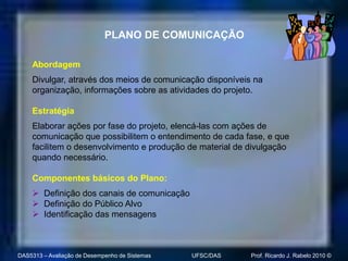PLANO DE COMUNICAÇÃO

    Abordagem
    Divulgar, através dos meios de comunicação disponíveis na
    organização, informações sobre as atividades do projeto.

    Estratégia
    Elaborar ações por fase do projeto, elencá-las com ações de
    comunicação que possibilitem o entendimento de cada fase, e que
    facilitem o desenvolvimento e produção de material de divulgação
    quando necessário.

    Componentes básicos do Plano:
     Definição dos canais de comunicação
     Definição do Público Alvo
     Identificação das mensagens



DAS5313 – Avaliação de Desempenho de Sistemas   UFSC/DAS   Prof. Ricardo J. Rabelo 2010 ©
 