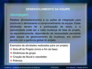 DESENVOLVIMENTO DA EQUIPE

      Abordagem
      Realizar atividades/eventos e ou ações de integração para
      promover o alinhamento e comprometimento da equipe. Estas
      atividades devem ter a participação de todos, e a
      periodicidade pode ser a cada mudança de fase do projeto,
      ou esporadicamente, dependendo da necessidade percebida
      pela equipe de gerenciamento da mudança, em comum
      acordo com a gerência global do projeto.

      Exemplos de atividades realizadas para um projeto:
       Kick-off do Projeto (início e fim de fase)
       Dinâmicas de grupo
       Criação de Mural e newsletter
       Prêmios

DAS5313 – Avaliação de Desempenho de Sistemas   UFSC/DAS   Prof. Ricardo J. Rabelo 2010 ©
 