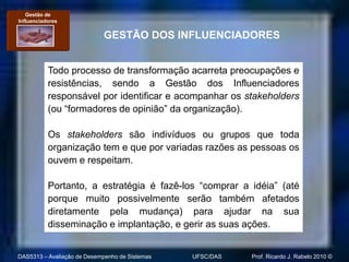 Gestão de
Influenciadores

                            GESTÃO DOS INFLUENCIADORES


           Todo processo de transformação acarreta preocupações e
           resistências, sendo a Gestão dos Influenciadores
           responsável por identificar e acompanhar os stakeholders
           (ou “formadores de opinião” da organização).

           Os stakeholders são indivíduos ou grupos que toda
           organização tem e que por variadas razões as pessoas os
           ouvem e respeitam.

           Portanto, a estratégia é fazê-los “comprar a idéia” (até
           porque muito possivelmente serão também afetados
           diretamente pela mudança) para ajudar na sua
           disseminação e implantação, e gerir as suas ações.


DAS5313 – Avaliação de Desempenho de Sistemas   UFSC/DAS   Prof. Ricardo J. Rabelo 2010 ©
 