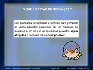 O QUE É GESTÃO DE MUDANÇAS ?



            São processos, ferramentas e técnicas para gerenciar
            os vários aspectos envolvidos em um processo de
            mudança a fim de que os resultados previstos sejam
            atingidos e da forma mais eficaz possível.




DAS5313 – Avaliação de Desempenho de Sistemas   UFSC/DAS   Prof. Ricardo J. Rabelo 2010 ©
 