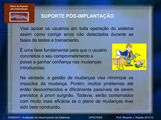 Plano de Suporte
 pós-implantação


                       SUPORTE PÓS-IMPLANTAÇÃO

         Visa apoiar os usuários em toda operação do sistema
         assim como corrigir erros não detectados durante as
         fases de testes e treinamento.

         É uma fase fundamental para que o usuário
         concretize o seu comprometimento e
         passe a ganhar confiança nas mudanças
         introduzidas.

         Na verdade, a gestão de mudanças visa minimizar os
         impactos da mudança. Porém, muitos problemas até
         então desconhecidos e dificilmente passíveis de serem
         previstos à priori surgirão. Todavia, serão contornados
         com muito mais eficácia se o plano de mudanças tiver
         sido bem conduzido.

DAS5313 – Avaliação de Desempenho de Sistemas   UFSC/DAS   Prof. Ricardo J. Rabelo 2010 ©
 