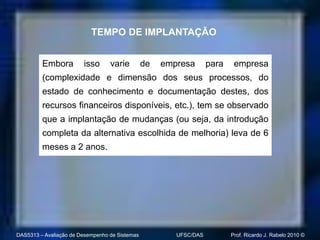 TEMPO DE IMPLANTAÇÃO


         Embora         isso      varie         de   empresa       para    empresa
         (complexidade e dimensão dos seus processos, do
         estado de conhecimento e documentação destes, dos
         recursos financeiros disponíveis, etc.), tem se observado
         que a implantação de mudanças (ou seja, da introdução
         completa da alternativa escolhida de melhoria) leva de 6
         meses a 2 anos.




DAS5313 – Avaliação de Desempenho de Sistemas           UFSC/DAS          Prof. Ricardo J. Rabelo 2010 ©
 