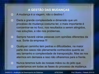 A GESTÃO DAS MUDANÇAS
            A mudança é a viagem; não o destino !

            Dada a grande complexidade e dimensão que um
             processo de mudança costuma ter, o mais importante é
             concentrar-se no foco, nos resultados a serem atingidos,
             nas soluções, e não nos problemas.

            Sempre haverá várias pessoas com opiniões diferentes da
             sua. Sorte da empresa !!!

            Qualquer caminho tem pedras e dificuldades, na maior
             parte dos casos não plenamente conhecidos quanto ao
             seu tamanho e complexidade de transposição. Mas se nos
             atermos em demasia a isso não olharemos para a frente.

            Nunca teremos tudo às nossas mãos ou do jeito que
             gostaríamos em todas as fases do processo de mudança.

DAS5313 – Avaliação de Desempenho de Sistemas   UFSC/DAS   Prof. Ricardo J. Rabelo 2010 ©
 