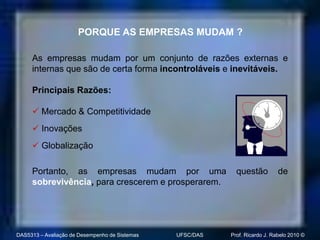 PORQUE AS EMPRESAS MUDAM ?

     As empresas mudam por um conjunto de razões externas e
     internas que são de certa forma incontroláveis e inevitáveis.

     Principais Razões:

      Mercado & Competitividade
      Inovações
      Globalização

     Portanto, as empresas mudam por uma                     questão          de
     sobrevivência, para crescerem e prosperarem.




DAS5313 – Avaliação de Desempenho de Sistemas   UFSC/DAS   Prof. Ricardo J. Rabelo 2010 ©
 
