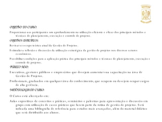OBJETIVO DO CURSO: Proporcionar aos participantes um aprofundamento na utilização eficiente e eficaz dos principais métodos e técnicas de planejamento, execução e controle de projetos. OBJETIVOS ESPECÍFICOS: Revisar o escopo teórico atual da Gestão de Projetos. Estimular a reflexão e discussão da utilização estratégica da gestão de projetos nos diversos setores econômicos. Possibilitar condições para a aplicação prática dos principais métodos e técnicas de planejamento, execução e controle de projetos . PÚBLICO ALVO: Executivos, gestores públicos e empresários que desejam aumentar sua capacitação na área de Gestão de Projetos. Profissionais, graduados em qualquer área do conhecimento, que ocupem ou desejem ocupar cargos de alta gerência. METODOLOGIA DO CURSO: O Curso está alicerçado em: Aulas expositivas de conceitos e práticas, seminários e palestras para apresentação e discussão em grupo com utilização de casos práticos que fazem parte da rotina de gestão de projetos. Será indicada uma bibliografia de referência para estudos mais avançados, além do material didático que será distribuído aos alunos. 