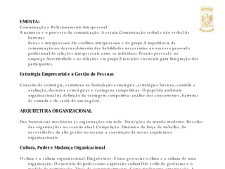 EMENTA S Comunicação e Relacionamento Interpessoal A natureza e o processo da comunicação. A escuta.Comunicação verbal e não verbal.As barreiras  físicas e interpessoais.Os conflitos interpessoais e de grupo.A importância da comunicação.no desenvolvimento das habilidades necessárias ao sucesso pessoal e profissional.As relações interpessoais entre os indivíduos.Tensão pessoal e no emprego.Assertividade e as relações em grupo.Exercícios vivenciais para Integração dos participantes.   Estratégia Empresarial e a Gestão de Pessoas   Conceito de estratégia, estruturas na formulação estratégica ,estratégias básicas, controle e avaliação, decisões estratégicas e vantagens competitivas. O papel do ambiente organizacional na definição da vantagem competitiva: análise dos concorrentes, barreiras de entrada e de saída de um negócio.   ARQUITETURA ORGANIZACIONAL   Das burocracias mecânicas às organizações em rede. Transições do mundo moderno. Desafios das organizações no cenário atual. Competição. Dinâmica da força de trabalho. As necessidades da alta gestão no tocante a construção da novas arquiteturas organizacionais.   Cultura, Poder e Mudança Organizacional   O clima e a cultura organizacional. Diagnósticos. Como gerenciar o clima e a cultura de uma organização. O exercício do poder como expressão cultural.Os estilo de gerências e o modelo de participação. Tipos de comprometimento. Como mudar uma organização. A mudança organizacional e a mudança da estrutura e da estratégia organizacional.  Fases de um processo de mudança e o impacto na cultura organizacional. Cultura e aprendizagem.    