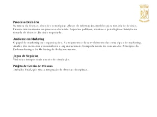 Processo Decisório Natureza da decisão, decisões estratégicas, fluxos de informação. Modelos para tomada de decisão. Fatores intervenientes no processo decisório. Aspectos políticos, técnicos e psicológicos. Intuição na tomada de decisão. Decisão negociada. Ambiente em Marketing O papel de marketing nas organizações. Planejamento e desenvolvimento das estratégias de marketing. Análise dos mercados consumidores e organizacionais. Comportamento do consumidor. Princípios do Endomarketing e do Marketing de Relacionamento. Jogos de Negócios Vivências interpessoais através de simulação. Projeto de Gestão de Pessoas Trabalho Final, que visa a integração de diversas disciplinas. 