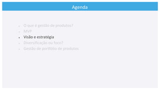 Agenda	
  
●  O	
  que	
  é	
  gestão	
  de	
  produtos?	
  
●  MVP	
  
●  Visão	
  e	
  estratégia	
  
●  Diversiﬁcação	
  ou	
  foco?	
  
●  Gestão	
  de	
  porkólio	
  de	
  produtos	
  
	
  
 