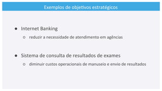 Exemplos	
  de	
  obje>vos	
  estratégicos	
  
●  Internet	
  Banking	
  
○  reduzir	
  a	
  necessidade	
  de	
  atendimento	
  em	
  agências	
  
	
  
●  Sistema	
  de	
  consulta	
  de	
  resultados	
  de	
  exames	
  	
  
○  diminuir	
  custos	
  operacionais	
  de	
  manuseio	
  e	
  envio	
  de	
  resultados	
  
 