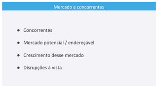 Mercado	
  e	
  concorrentes	
  
●  Concorrentes	
  
●  Mercado	
  potencial	
  /	
  endereçável	
  
●  Crescimento	
  desse	
  mercado	
  
●  Disrupções	
  à	
  vista	
  
 