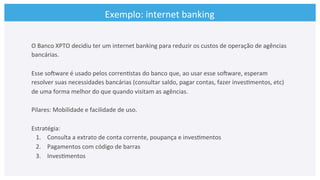 O	
  Banco	
  XPTO	
  decidiu	
  ter	
  um	
  internet	
  banking	
  para	
  reduzir	
  os	
  custos	
  de	
  operação	
  de	
  agências	
  
bancárias.	
  	
  
	
  
Esse	
  soCware	
  é	
  usado	
  pelos	
  corren>stas	
  do	
  banco	
  que,	
  ao	
  usar	
  esse	
  soCware,	
  esperam	
  
resolver	
  suas	
  necessidades	
  bancárias	
  (consultar	
  saldo,	
  pagar	
  contas,	
  fazer	
  inves>mentos,	
  etc)	
  
de	
  uma	
  forma	
  melhor	
  do	
  que	
  quando	
  visitam	
  as	
  agências.	
  	
  
	
  
Pilares:	
  Mobilidade	
  e	
  facilidade	
  de	
  uso.	
  
	
  
Estratégia:	
  
1.  Consulta	
  a	
  extrato	
  de	
  conta	
  corrente,	
  poupança	
  e	
  inves>mentos	
  
2.  Pagamentos	
  com	
  código	
  de	
  barras	
  
3.  Inves>mentos	
  
Exemplo:	
  internet	
  banking	
  
 