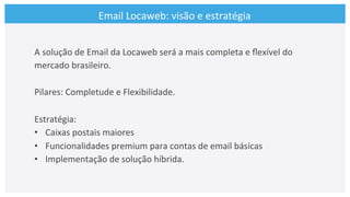 Email	
  Locaweb:	
  visão	
  e	
  estratégia	
  
A	
  solução	
  de	
  Email	
  da	
  Locaweb	
  será	
  a	
  mais	
  completa	
  e	
  ﬂexível	
  do	
  
mercado	
  brasileiro.	
  
	
  
Pilares:	
  Completude	
  e	
  Flexibilidade.	
  
	
  
Estratégia:	
  
•  Caixas	
  postais	
  maiores	
  
•  Funcionalidades	
  premium	
  para	
  contas	
  de	
  email	
  básicas	
  
•  Implementação	
  de	
  solução	
  híbrida.	
  
 