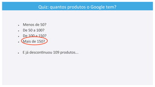 Quiz:	
  quantos	
  produtos	
  o	
  Google	
  tem?	
  
●  Menos	
  de	
  50?	
  
●  De	
  50	
  a	
  100?	
  
●  De	
  100	
  a	
  150?	
  
●  Mais	
  de	
  150?	
  
●  E	
  já	
  descon>nuou	
  109	
  produtos...	
  
	
  	
  	
  
 