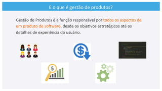 E	
  o	
  que	
  é	
  gestão	
  de	
  produtos?	
  
Gestão	
  de	
  Produtos	
  é	
  a	
  função	
  responsável	
  por	
  todos	
  os	
  aspectos	
  de	
  
um	
  produto	
  de	
  soCware,	
  desde	
  os	
  obje>vos	
  estratégicos	
  até	
  os	
  
detalhes	
  de	
  experiência	
  do	
  usuário.	
  
 