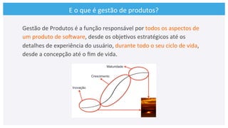 E	
  o	
  que	
  é	
  gestão	
  de	
  produtos?	
  
Gestão	
  de	
  Produtos	
  é	
  a	
  função	
  responsável	
  por	
  todos	
  os	
  aspectos	
  de	
  
um	
  produto	
  de	
  soCware,	
  desde	
  os	
  obje>vos	
  estratégicos	
  até	
  os	
  
detalhes	
  de	
  experiência	
  do	
  usuário,	
  durante	
  todo	
  o	
  seu	
  ciclo	
  de	
  vida,	
  
desde	
  a	
  concepção	
  até	
  o	
  ﬁm	
  de	
  vida.	
  
 