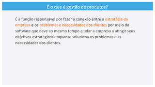 E	
  o	
  que	
  é	
  gestão	
  de	
  produtos?	
  
É	
  a	
  função	
  responsável	
  por	
  fazer	
  a	
  conexão	
  entre	
  a	
  estratégia	
  da	
  
empresa	
  e	
  os	
  problemas	
  e	
  necessidades	
  dos	
  clientes	
  por	
  meio	
  do	
  
soCware	
  que	
  deve	
  ao	
  mesmo	
  tempo	
  ajudar	
  a	
  empresa	
  a	
  a>ngir	
  seus	
  
obje>vos	
  estratégicos	
  enquanto	
  soluciona	
  os	
  problemas	
  e	
  as	
  
necessidades	
  dos	
  clientes.	
  
 