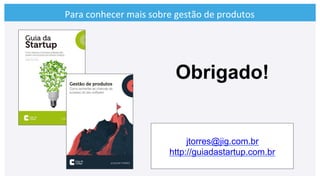 Para	
  conhecer	
  mais	
  sobre	
  gestão	
  de	
  produtos	
  
jtorres@jig.com.br
http://guiadastartup.com.br
Obrigado!
 