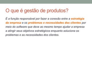 O que é gestão de produtos?
É a função responsável por fazer a conexão entre a estratégia
da empresa e os problemas e necessidades dos clientes por
meio do software que deve ao mesmo tempo ajudar a empresa
a atingir seus objetivos estratégicos enquanto soluciona os
problemas e as necessidades dos clientes.
 