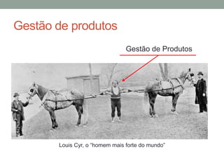 Gestão de produtos
Louis Cyr, o “homem mais forte do mundo”
Gestão de Produtos
 
