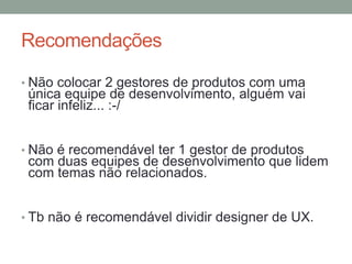 Recomendações
• Não colocar 2 gestores de produtos com uma
única equipe de desenvolvimento, alguém vai
ficar infeliz... :-/
• Não é recomendável ter 1 gestor de produtos
com duas equipes de desenvolvimento que lidem
com temas não relacionados.
• Tb não é recomendável dividir designer de UX.
 